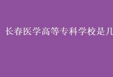 教育資訊：長春醫(yī)學(xué)高等?？茖W(xué)校是幾本