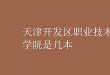 教育資訊：天津開發(fā)區(qū)職業(yè)技術(shù)學(xué)院是幾本