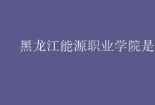 教育資訊：黑龍江能源職業(yè)學院是幾本