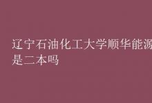教育資訊：遼寧石油化工大學順華能源學院是二本嗎