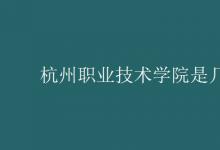 教育資訊：杭州職業(yè)技術(shù)學(xué)院是幾本