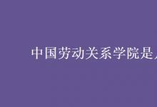 教育資訊：中國(guó)勞動(dòng)關(guān)系學(xué)院是幾本