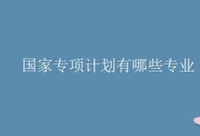 教育資訊:國家專項(xiàng)計(jì)劃有哪些專業(yè)