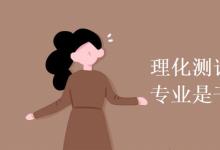教育資訊：理化測試與質檢技術專業(yè)是干什么的