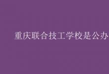 教育資訊：重慶聯(lián)合技工學(xué)校是公辦嗎