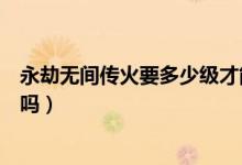 永劫無(wú)間傳火要多少級(jí)才能領(lǐng)（永劫無(wú)間繼火人不可以傳火嗎）