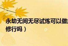 永劫無(wú)間無(wú)盡試煉可以做成酒嗎（永劫無(wú)間無(wú)盡試煉可以做修行嗎）