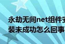 永劫無間net組件安裝失?。ㄓ澜贌o間net安裝未成功怎么回事）