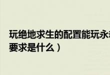 玩絕地求生的配置能玩永劫無(wú)間嗎（永劫無(wú)間最高畫質(zhì)配置要求是什么）