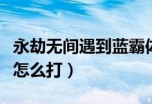 永劫無(wú)間遇到藍(lán)霸體怎么打（永劫無(wú)間金霸體怎么打）