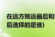 在遠方姚遠最后和誰在一起了(在遠方姚遠最后選擇的是誰)