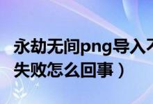 永劫無間png導入不識別（永劫無間png導入失敗怎么回事）