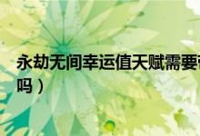永劫無(wú)間幸運(yùn)值天賦需要帶嗎（永劫無(wú)間幸運(yùn)值拉滿有效果嗎）