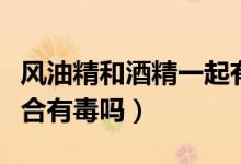 風油精和酒精一起有危害嗎（風油精和酒精混合有毒嗎）