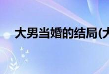 大男當婚的結局(大男當婚的結局是什么)