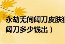 永劫無(wú)間闊刀皮膚狼主多少出（永劫無(wú)間狼主闊刀多少錢(qián)出）