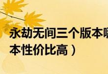 永劫無(wú)間三個(gè)版本哪個(gè)最好（永劫無(wú)間哪個(gè)版本性?xún)r(jià)比高）