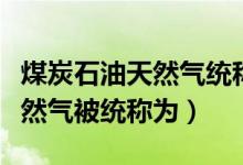 煤炭石油天然氣統(tǒng)稱(chēng)為什么來(lái)源（煤炭石油天然氣被統(tǒng)稱(chēng)為）