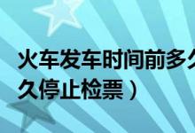 火車(chē)發(fā)車(chē)時(shí)間前多久停止檢票（火車(chē)發(fā)車(chē)前多久停止檢票）