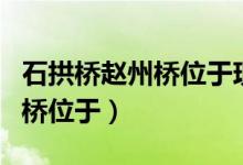 石拱橋趙州橋位于現(xiàn)在的什么?。ㄊ皹蜈w州橋位于）