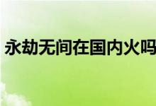 永劫無間在國內火嗎（永劫無間在國外火嗎）
