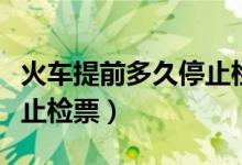 火車提前多久停止檢票進(jìn)站（火車提前多久停止檢票）