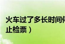 火車(chē)過(guò)了多長(zhǎng)時(shí)間停止檢票（火車(chē)多長(zhǎng)時(shí)間停止檢票）