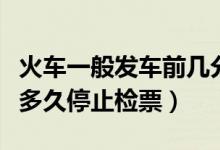 火車(chē)一般發(fā)車(chē)前幾分鐘停止檢票（火車(chē)發(fā)車(chē)前多久停止檢票）