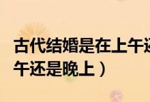 古代結(jié)婚是在上午還是下午(古代結(jié)婚是在中午還是晚上)
