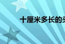 十厘米多長(zhǎng)的頭發(fā)（十厘米多長(zhǎng)）