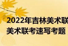2022年吉林美術(shù)聯(lián)考速寫考題（2022年安徽美術(shù)聯(lián)考速寫考題）