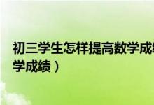初三學(xué)生怎樣提高數(shù)學(xué)成績（初三學(xué)生如何在復(fù)習(xí)中提高數(shù)學(xué)成績）