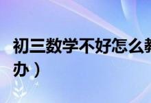 初三數(shù)學不好怎么教（初三數(shù)學不好應該怎么辦）