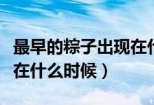 最早的粽子出現(xiàn)在什么時(shí)候（最早的粽子出現(xiàn)在什么時(shí)候）