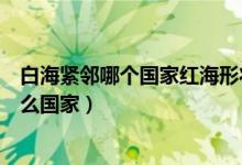 白海緊鄰哪個(gè)國(guó)家紅海形狀像什么（世界地圖上白海緊鄰什么國(guó)家）