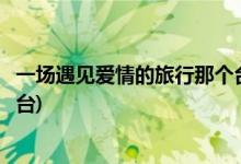 一場(chǎng)遇見愛情的旅行那個(gè)臺(tái)播出(一場(chǎng)遇見愛情的旅行播出平臺(tái))