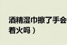 酒精濕巾擦了手會(huì)著火嗎（75度酒精濕巾會(huì)著火嗎）