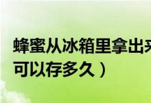 蜂蜜從冰箱里拿出來(lái)多久會(huì)壞（蜂蜜在冰箱里可以存多久）