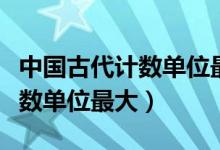 中國(guó)古代計(jì)數(shù)單位最大的是哪個(gè)（中國(guó)古代計(jì)數(shù)單位最大）