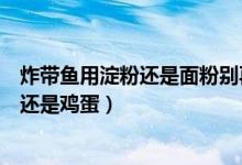 炸帶魚用淀粉還是面粉別再做錯了（炸帶魚用面粉還是淀粉還是雞蛋）