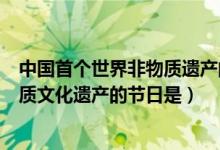 中國(guó)首個(gè)世界非物質(zhì)遺產(chǎn)的節(jié)日是（中國(guó)首個(gè)選入世界非物質(zhì)文化遺產(chǎn)的節(jié)日是）