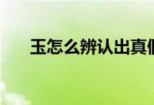 玉怎么辨認(rèn)出真假（玉怎么識別真假）