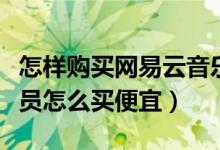 怎樣購買網(wǎng)易云音樂會(huì)員便宜（網(wǎng)易云音樂會(huì)員怎么買便宜）
