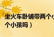 坐火車臥鋪帶兩個(gè)小孩可以嗎（臥鋪可以帶兩個(gè)小孩嗎）