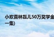 小歡喜林磊兒50萬(wàn)獎(jiǎng)學(xué)金第幾集(小歡喜林磊兒50萬(wàn)獎(jiǎng)金哪一集)