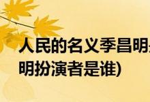 人民的名義季昌明是好人嗎(人民的名義季昌明扮演者是誰(shuí))