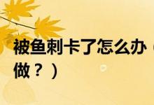 被魚刺卡了怎么辦（喉嚨被魚刺卡了應(yīng)該怎么做？）
