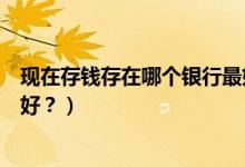 現(xiàn)在存錢存在哪個銀行最好（手里有閑錢存在哪家銀行比較好？）