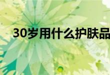 30歲用什么護膚品（30歲的護膚品使用）