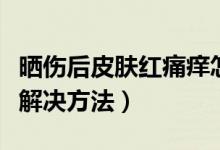 曬傷后皮膚紅痛癢怎么辦（曬傷后皮膚紅痛癢解決方法）